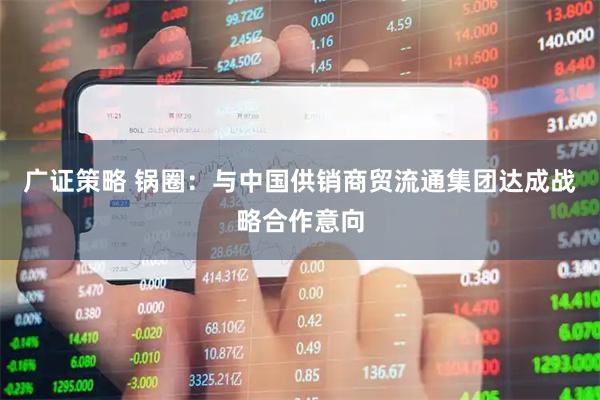 广证策略 锅圈：与中国供销商贸流通集团达成战略合作意向
