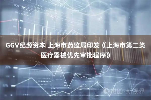 GGV纪源资本 上海市药监局印发《上海市第二类医疗器械优先审批程序》