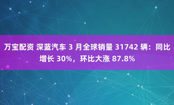 万宝配资 深蓝汽车 3 月全球销量 31742 辆：同比增长 30%，环比大涨 87.8%