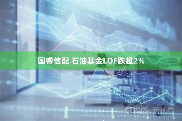 国睿信配 石油基金LOF跌超2%