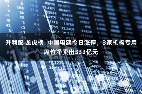 升利配 龙虎榜  中国电建今日涨停，3家机构专用席位净卖出333亿元