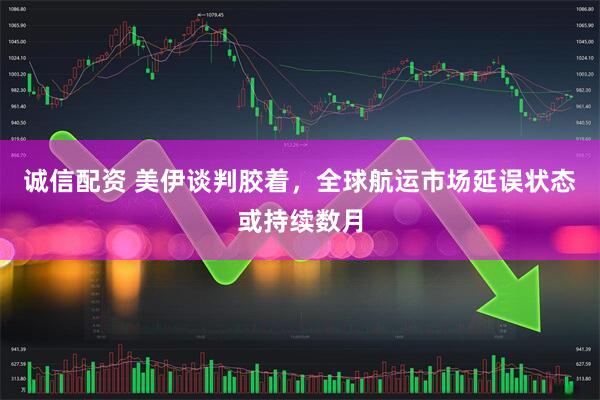 诚信配资 美伊谈判胶着，全球航运市场延误状态或持续数月