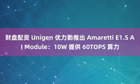 财盘配资 Unigen 优力勤推出 Amaretti E1.S AI Module：10W 提供 60TOPS 算力